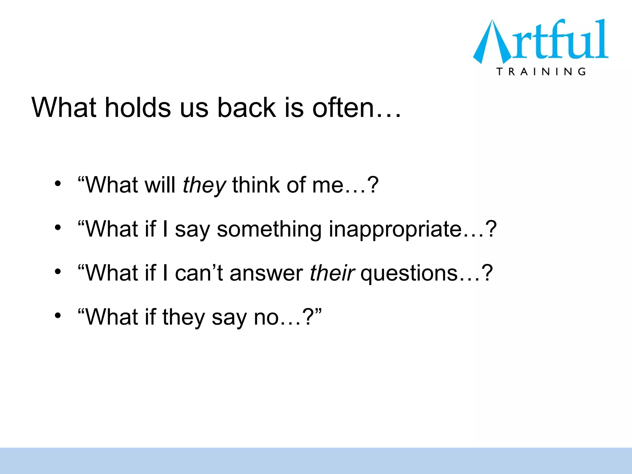 What holds us back is often…

 • “What will they think of me…?
 • “What if I say something inappropriate…?
 • “What if I can’t answer their questions…?
 • “What if they say no…?”
 