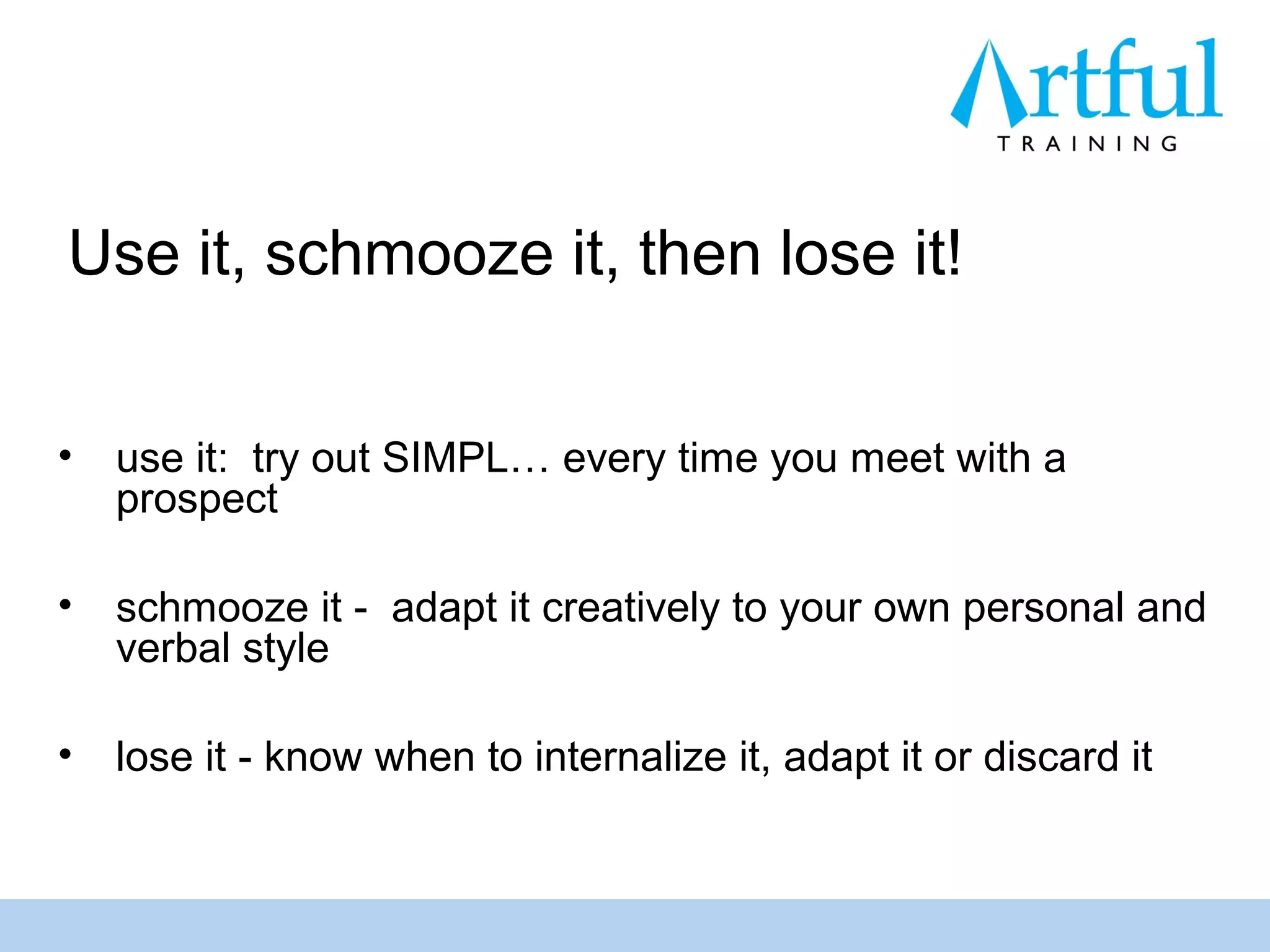Use it, schmooze it, then lose it!


•   use it: try out SIMPL… every time you meet with a
    prospect

•   schmooze it - adapt it creatively to your own personal and
    verbal style

•   lose it - know when to internalize it, adapt it or discard it
 