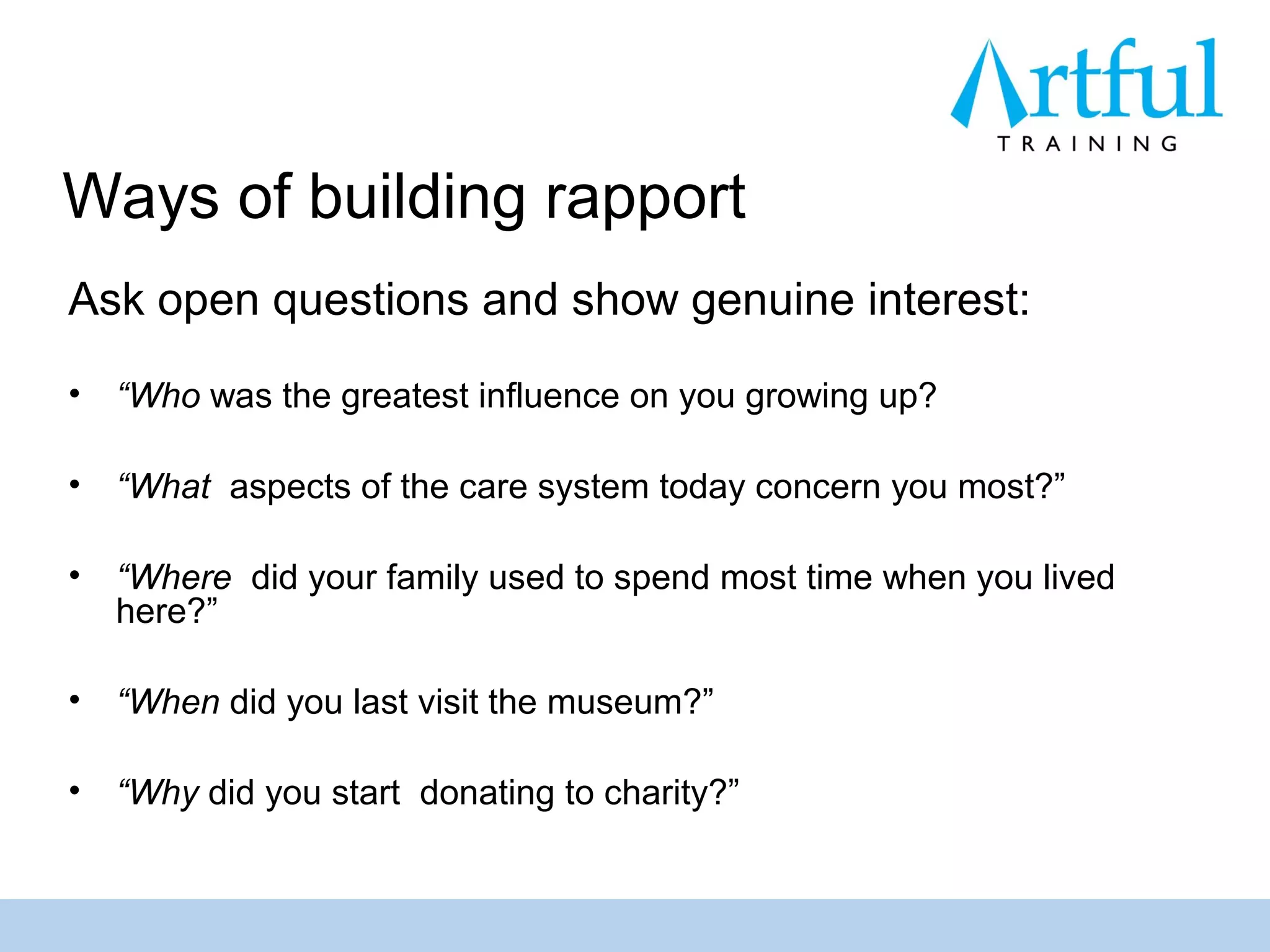 Ways of building rapport
Ask open questions and show genuine interest:
•   “Who was the greatest influence on you growing up?

•   “What aspects of the care system today concern you most?”

•   “Where did your family used to spend most time when you lived
    here?”

•   “When did you last visit the museum?”

•   “Why did you start donating to charity?”
 