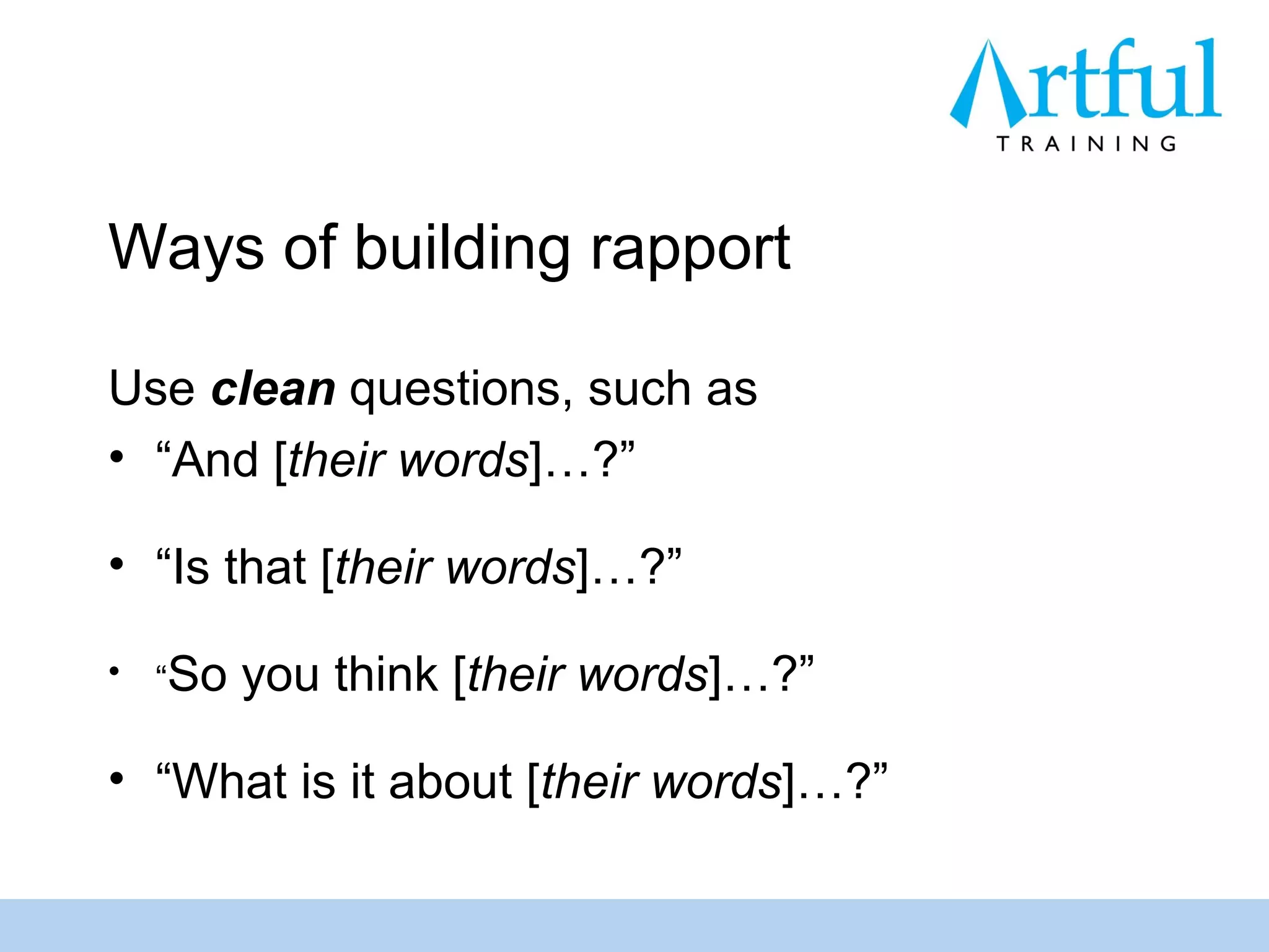 Ways of building rapport

Use clean questions, such as
• “And [their words]…?”

• “Is that [their words]…?”

•   “So   you think [their words]…?”

• “What is it about [their words]…?”
 