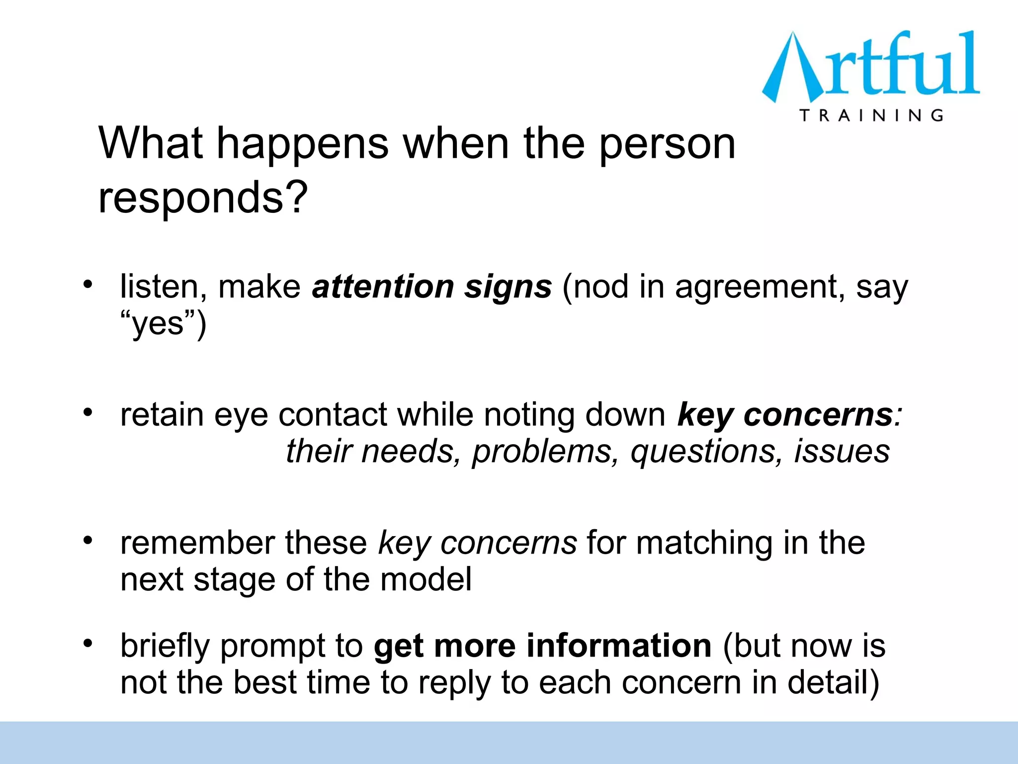 What happens when the person
 responds?
• listen, make attention signs (nod in agreement, say
  “yes”)

• retain eye contact while noting down key concerns:
             their needs, problems, questions, issues

• remember these key concerns for matching in the
  next stage of the model
• briefly prompt to get more information (but now is
  not the best time to reply to each concern in detail)
 