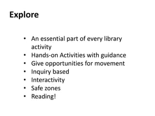 Explore 
• An essential part of every library 
activity 
• Hands-on Activities with guidance 
• Give opportunities for movement 
• Inquiry based 
• Interactivity 
• Safe zones 
• Reading! 
 