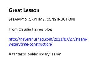 Great Lesson 
STEAM-Y STORYTIME: CONSTRUCTION! 
From Claudia Haines blog 
http://nevershushed.com/2013/07/27/steam-y- 
storytime-construction/ 
A fantastic public library lesson 
 