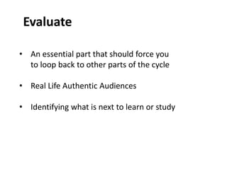 Evaluate 
• An essential part that should force you 
to loop back to other parts of the cycle 
• Real Life Authentic Audiences 
• Identifying what is next to learn or study 
 