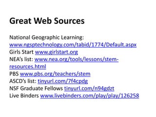 Great Web Sources 
National Geographic Learning: 
www.ngsptechnology.com/tabid/1774/Default.aspx 
Girls Start www.girlstart.org 
NEA’s list: www.nea.org/tools/lessons/stem-resources. 
html 
PBS www.pbs.org/teachers/stem 
ASCD’s list: tinyurl.com/7f4cpdg 
NSF Graduate Fellows tinyurl.com/n94gdzt 
Live Binders www.livebinders.com/play/play/126258 
 