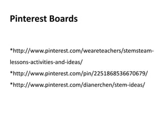 Pinterest Boards 
*http://www.pinterest.com/weareteachers/stemsteam-lessons- 
activities-and-ideas/ 
*http://www.pinterest.com/pin/2251868536670679/ 
*http://www.pinterest.com/dianerchen/stem-ideas/ 
 