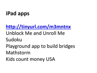 iPad apps 
http://tinyurl.com/m3mntnx 
Unblock Me and Unroll Me 
Sudoku 
Playground app to build bridges 
Mathstorm 
Kids count money USA 
 