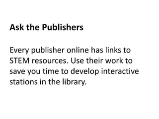 Ask the Publishers 
Every publisher online has links to 
STEM resources. Use their work to 
save you time to develop interactive 
stations in the library. 
 