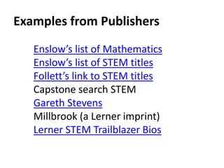 Examples from Publishers 
Enslow’s list of Mathematics 
Enslow’s list of STEM titles 
Follett’s link to STEM titles 
Capstone search STEM 
Gareth Stevens 
Millbrook (a Lerner imprint) 
Lerner STEM Trailblazer Bios 
 