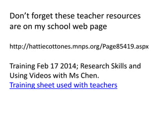 Don’t forget these teacher resources 
are on my school web page 
http://hattiecottones.mnps.org/Page85419.aspx 
Training Feb 17 2014; Research Skills and 
Using Videos with Ms Chen. 
Training sheet used with teachers 
 