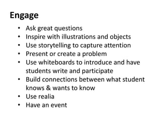 Engage 
• Ask great questions 
• Inspire with illustrations and objects 
• Use storytelling to capture attention 
• Present or create a problem 
• Use whiteboards to introduce and have 
students write and participate 
• Build connections between what student 
knows & wants to know 
• Use realia 
• Have an event 
 