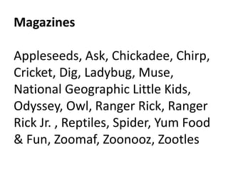 Magazines 
Appleseeds, Ask, Chickadee, Chirp, 
Cricket, Dig, Ladybug, Muse, 
National Geographic Little Kids, 
Odyssey, Owl, Ranger Rick, Ranger 
Rick Jr. , Reptiles, Spider, Yum Food 
& Fun, Zoomaf, Zoonooz, Zootles 
 
