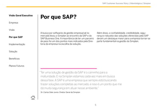 SAP Customer Success Story | Odontológica | Simplan




Visão Geral Executiva
                        Por que SAP?
Empresa


Visão
                        A busca por softwares de gestão empresarial no            Além disso, a confiabilidade, credibilidade, segu-
                        mercado levou a Simplan ao encontro da SAP e do           rança e robustez das soluções oferecidas pela SAP
Por que SAP
                        SAP Business One. A importância de ter um parceiro        deram um destaque maior para a empresa tornar-se
                        de peso foi um dos pontos mais indicados pela Dire-       parte fundamental na gestão da Simplan.
Implementação           toria da empresa na escolha da solução.


Solução


Benefícios


Planos Futuros


                        “Ter uma solução de gestão da SAP é o caminho para a
                         maturidade. E na Simplan estamos cada vez mais em busca
                         dessa fase. A SAP é uma empresa que sempre está buscando
                         trazer soluções completas ao mercado, e isso é um ponto que me
                         dá muita segurança em atuar nesse ambiente.”
                         Dr. Carlos Dale Junior, Diretor Geral da Simplan




                                                                              5
 