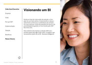 Company




   Visão Geral Executiva
                                            Visionando um BI
   Empresa


   Visão
                                            Ainda em fase de maturação da solução, a Sim-
                                            plan vê com bons olhos o crescimento e o desen-
   Por que SAP
                                            volvimento contínuos e sustentáveis da compan-
                                            hia. Isso tudo por conta da evolução da marca e da
   Implementação                            possibilidade de gestão on-line trazida pelo SAP
                                            Business One.

   Solução                                  Para a Diretoria da empresa, a solução SAP é só o
                                            primeiro passo para algo muito maior: a criação e o ge-
   Benefícios                               renciamento a partir de um BI – Business Inteligence.




                                                                                                          Picture Credit | Customer Name, City, State/Country. Used with permission.
   Planos Futuros




Copyright/Trademark | Privacy | Impressum                                                             9
 