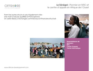 Le Sénégal : Pionnier en NTIC et
le centre d’appels en Afrique de l’Ouest
Sous-traitance de
services :
BPO
Centre d’appels
Centre informatique
www.offshore-developpement.com
Parmi les autres atouts on peut également citer :
Une main d’œuvre qualifiée et francophone
Un vaste réseau d’échanges commerciaux et financiers structuré
 