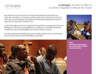 NTIC :
Nouvelles technologies
de l’information et de la
communication
www.offshore-developpement.com
Le Sénégal : Pionnier en NTIC et
le centre d’appels en Afrique de l’Ouest
Des réformes économiques ont été entreprises pour permettre au
pays de connaître un nouveau souffle quant à son économie. Il en est
ainsi pour la privatisation de plusieurs entreprises publiques du secteur
agricole et celui des infrastructures.
La récente découverte d’un gisement de pétrole au large des côtes du
Sénégal en 2014 pourrait également constituer un véritable levier de
croissance pour le développement économique du pays.
Les deux réserves pétrolières pouvant à elles seules fournir, notamment
pour les deux puits, près de 40 millions de barils.
 