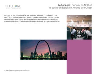 www.offshore-developpement.com
Le Sénégal : Pionnier en NTIC et
le centre d’appels en Afrique de l’Ouest
A noter entre autres que le secteur des services contribue à plus
de 50% du PIB et que compte tenu de la qualité des infrastructures
de télécommunication, le Sénégal offre d’excellentes conditions
d’investissements dans le domaine de l’Internet et des télé-services.
 