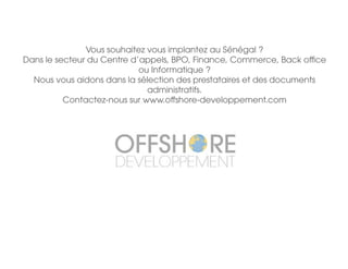 Vous souhaitez vous implantez au Sénégal ?
Dans le secteur du Centre d’appels, BPO, Finance, Commerce, Back office
ou Informatique ?
Nous vous aidons dans la sélection des prestataires et des documents
administratifs.
Contactez-nous sur www.offshore-developpement.com
 