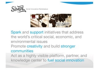 Spark and support initiatives that address
the world’s critical social, economic, and
environmental issues
Promote creativity and build stronger
communities
Act as a highly visible platform, partner, and
knowledge center to fuel social innovation
 