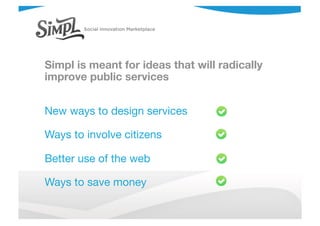 Simpl is meant for ideas that will radically
improve public services
New ways to design services
Ways to involve citizens
Better use of the web
Ways to save money
 