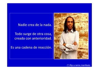 Nadie crea de la nada.
Todo surge de otra cosa,
creada con anterioridad.
Es una cadena de reacción.
(*) Rip a remix manifesto
 