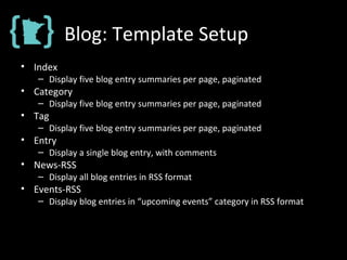 Blog: Template Setup
• Index
– Display five blog entry summaries per page, paginated
• Category
– Display five blog entry summaries per page, paginated
• Tag
– Display five blog entry summaries per page, paginated
• Entry
– Display a single blog entry, with comments
• News-RSS
– Display all blog entries in RSS format
• Events-RSS
– Display blog entries in “upcoming events” category in RSS format
 