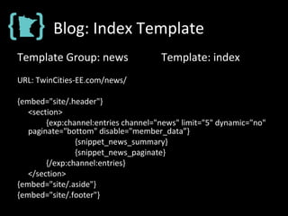 Blog: Index Template
Template Group: news Template: index
URL: TwinCities-EE.com/news/
{embed="site/.header"}
<section>
{exp:channel:entries channel="news" limit="5" dynamic="no"
paginate="bottom" disable="member_data”}
{snippet_news_summary}
{snippet_news_paginate}
{/exp:channel:entries}
</section>
{embed="site/.aside"}
{embed="site/.footer"}
 