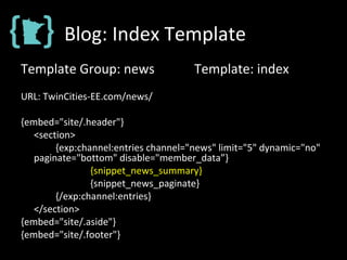 Blog: Index Template
Template Group: news Template: index
URL: TwinCities-EE.com/news/
{embed="site/.header"}
<section>
{exp:channel:entries channel="news" limit="5" dynamic="no"
paginate="bottom" disable="member_data”}
{snippet_news_summary}
{snippet_news_paginate}
{/exp:channel:entries}
</section>
{embed="site/.aside"}
{embed="site/.footer"}
 