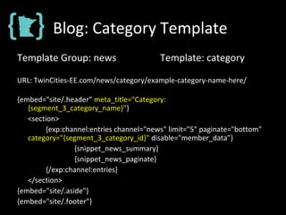 Blog: Category Template
Template Group: news Template: category
URL: TwinCities-EE.com/news/category/example-category-name-here/
{embed="site/.header" meta_title="Category:
{segment_3_category_name}"}
<section>
{exp:channel:entries channel="news" limit="5" paginate="bottom"
category="{segment_3_category_id}" disable="member_data”}
{snippet_news_summary}
{snippet_news_paginate}
{/exp:channel:entries}
</section>
{embed="site/.aside"}
{embed="site/.footer"}
 