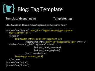 Blog: Tag Template
Template Group: news Template: tag
URL: TwinCities-EE.com/news/tag/example-tag-name-here/
{embed="site/.header" meta_title="Tagged: {exp:tagger:tagname
tag="{segment_3}"}"}
<section>
{exp:tagger:entries_quick tag="{segment_3}"}
{exp:channel:entries entry_id="{tagger:entry_ids}" limit="5"
disable="member_data" paginate="bottom"}
{snippet_news_summary}
{snippet_news_paginate}
{/exp:channel:entries}
{/exp:tagger:entries_quick}
</section>
{embed="site/.aside"}
{embed="site/.footer"}
 