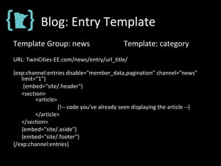 Blog: Entry Template
Template Group: news Template: category
URL: TwinCities-EE.com/news/entry/url_title/
{exp:channel:entries disable="member_data,pagination" channel="news"
limit="1"}
{embed="site/.header"}
<section>
<article>
{!-- code you’ve already seen displaying the article --}
</article>
</section>
{embed="site/.aside"}
{embed="site/.footer"}
{/exp:channel:entries}
 