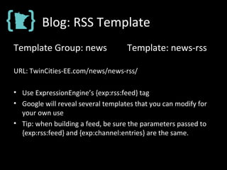 Blog: RSS Template
Template Group: news Template: news-rss
URL: TwinCities-EE.com/news/news-rss/
• Use ExpressionEngine’s {exp:rss:feed} tag
• Google will reveal several templates that you can modify for
your own use
• Tip: when building a feed, be sure the parameters passed to
{exp:rss:feed} and {exp:channel:entries} are the same.
 