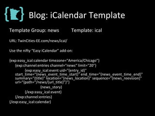 Blog: iCalendar Template
Template Group: news Template: ical
URL: TwinCities-EE.com/news/ical/
Use the nifty “Easy iCalendar” add-on:
{exp:easy_ical:calendar timezone="America/Chicago”}
{exp:channel:entries channel="news“ limit="20"}
{exp:easy_ical:event uid="{entry_id}"
start_time="{news_event_time_start}" end_time="{news_event_time_end}"
summary="{title}" location="{news_location}" sequence="{news_reevision}"
url=“{path=“/news/{url_title}”}"}
{news_story}
{/exp:easy_ical:event}
{/exp:channel:entries}
{/exp:easy_ical:calendar}
 