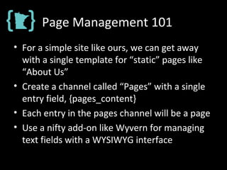 Page Management 101
• For a simple site like ours, we can get away
with a single template for “static” pages like
“About Us”
• Create a channel called “Pages” with a single
entry field, {pages_content}
• Each entry in the pages channel will be a page
• Use a nifty add-on like Wyvern for managing
text fields with a WYSIWYG interface
 
