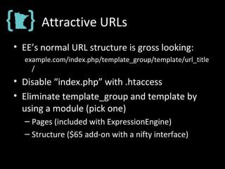 Attractive URLs
• EE’s normal URL structure is gross looking:
example.com/index.php/template_group/template/url_title
/
• Disable “index.php” with .htaccess
• Eliminate template_group and template by
using a module (pick one)
– Pages (included with ExpressionEngine)
– Structure ($65 add-on with a nifty interface)
 
