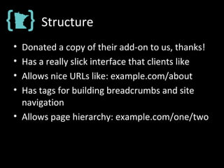 Structure
• Donated a copy of their add-on to us, thanks!
• Has a really slick interface that clients like
• Allows nice URLs like: example.com/about
• Has tags for building breadcrumbs and site
navigation
• Allows page hierarchy: example.com/one/two
 