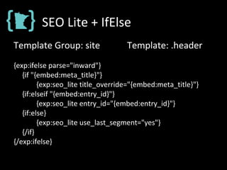 SEO Lite + IfElse
Template Group: site Template: .header
{exp:ifelse parse="inward"}
{if "{embed:meta_title}"}
{exp:seo_lite title_override="{embed:meta_title}"}
{if:elseif "{embed:entry_id}"}
{exp:seo_lite entry_id="{embed:entry_id}"}
{if:else}
{exp:seo_lite use_last_segment="yes"}
{/if}
{/exp:ifelse}
 