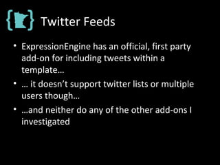Twitter Feeds
• ExpressionEngine has an official, first party
add-on for including tweets within a
template…
• … it doesn’t support twitter lists or multiple
users though…
• …and neither do any of the other add-ons I
investigated
 