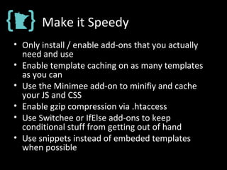 Make it Speedy
• Only install / enable add-ons that you actually
need and use
• Enable template caching on as many templates
as you can
• Use the Minimee add-on to minifiy and cache
your JS and CSS
• Enable gzip compression via .htaccess
• Use Switchee or IfElse add-ons to keep
conditional stuff from getting out of hand
• Use snippets instead of embeded templates
when possible
 