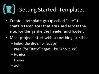 Getting Started: Templates
• Create a template group called “site” to
contain templates that are used across the
site, for things like the header and footer.
• Most projects start with something like this:
– Index (the site’s homepage)
– Page (for “static” pages, like “About Us”)
– Header
– Footer
– Aside
 
