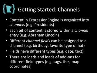 Getting Started: Channels
• Content in ExpressionEngine is organized into
channels (e.g. Presidents)
• Each bit of content is stored within a channel
entry (e.g. Abraham Lincoln)
• Different channel fields can be assigned to a
channel (e.g. birthday, favorite type of hat)
• Fields have different types (e.g. date, text)
• There are loads and loads of add-ons for
different field types (e.g. tags, lists, map
coordinates)
 