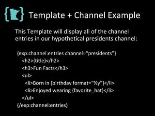Template + Channel Example
This Template will display all of the channel
entries in our hypothetical presidents channel:
{exp:channel:entries channel=“presidents”}
<h2>{title}</h2>
<h3>Fun Facts</h3>
<ul>
<li>Born in {birthday format=“%y”}</li>
<li>Enjoyed wearing {favorite_hat}</li>
</ul>
{/exp:channel:entries}
 