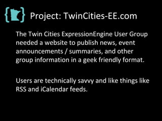 Project: TwinCities-EE.com
The Twin Cities ExpressionEngine User Group
needed a website to publish news, event
announcements / summaries, and other
group information in a geek friendly format.
Users are technically savvy and like things like
RSS and iCalendar feeds.
 