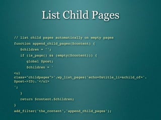 List Child Pages
// list child pages automatically on empty pages
function append_child_pages($content) {
   $children = '';
   if (is_page() && (empty($content))) {
      global $post;
      $children = '
<ul
class="childpages">'.wp_list_pages('echo=0&title_li=&child_of='.
$post->ID).'</ul>
';
   }
   return $content.$children;
}
add_filter('the_content','append_child_pages');
 