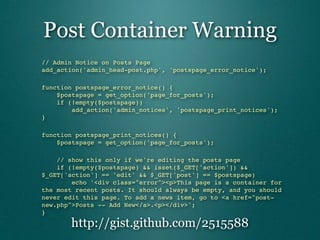 Post Container Warning
// Admin Notice on Posts Page
add_action('admin_head-post.php', 'postspage_error_notice');

function postspage_error_notice() {
    $postspage = get_option('page_for_posts');
    if (!empty($postspage))
        add_action('admin_notices', 'postspage_print_notices');
}

function postspage_print_notices() {
    $postspage = get_option('page_for_posts');

    // show this only if we're editing the posts page
    if (!empty($postspage) && isset($_GET['action']) &&
$_GET['action'] == 'edit' && $_GET['post'] == $postspage)
        echo '<div class="error"><p>This page is a container for
the most recent posts. It should always be empty, and you should
never edit this page. To add a news item, go to <a href="post-
new.php">Posts -- Add New</a>.<p></div>';
}

       http://gist.github.com/2515588
 