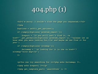404.php (1)
"   <h2>I'm sorry. I couldn't find the page you requested.</h2>
"   <?php
"   $options = us2011_get_options();
"   if (!empty($options['problem_report']))
"   "   $report = 'If you still can't find it, <a
href="'.get_permalink($options['problem_report']).'">please let us
know what you were looking for,</a> and maybe we can find it for
you!';
"   if (!empty($options['sitemap']))
"   "   $sitemap = ' or looking for it in the <a href="/
sitemap">site map</a>';
"   ?>


"   <p>You can try searching for it<?php echo $sitemap; ?>.
"   <?php echo $report; ?></p>
"   <?php get_template_part( 'searchform' ); ?>
 