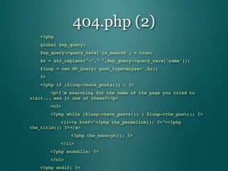 404.php (2)
"   <?php
"   global $wp_query;
"   $wp_query->query_vars['is_search'] = true;
"   $s = str_replace("-"," ",$wp_query->query_vars['name']);
"   $loop = new WP_Query('post_type=any&s='.$s);
"   ?>
"   <?php if ($loop->have_posts()) : ?>
"   "   <p>I'm searching for the name of the page you tried to
visit... was it one of these?</p>
"    "   <ol>
"    "   <?php while ($loop->have_posts()) : $loop->the_post(); ?>
"   "   "   <li><a href="<?php the_permalink(); ?>"><?php
the_title(); ?></a>
"    "   "   "   <?php the_excerpt(); ?>
"    "   "   </li>
"    "   <?php endwhile; ?>
"    "   </ol>
    "<?php endif; ?>
 
