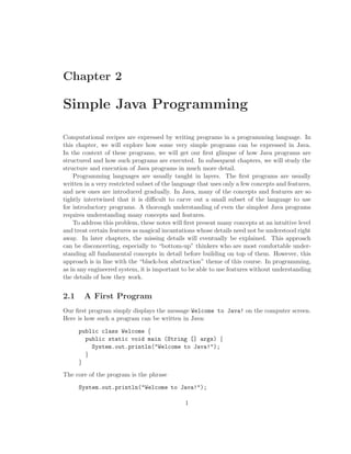 Chapter 2

Simple Java Programming

Computational recipes are expressed by writing programs in a programming language. In
this chapter, we will explore how some very simple programs can be expressed in Java.
In the context of these programs, we will get our ﬁrst glimpse of how Java programs are
structured and how such programs are executed. In subsequent chapters, we will study the
structure and execution of Java programs in much more detail.
    Programming languages are usually taught in layers. The ﬁrst programs are usually
written in a very restricted subset of the language that uses only a few concepts and features,
and new ones are introduced gradually. In Java, many of the concepts and features are so
tightly intertwined that it is diﬃcult to carve out a small subset of the language to use
for introductory programs. A thorough understanding of even the simplest Java programs
requires understanding many concepts and features.
    To address this problem, these notes will ﬁrst present many concepts at an intuitive level
and treat certain features as magical incantations whose details need not be understood right
away. In later chapters, the missing details will eventually be explained. This approach
can be disconcerting, especially to “bottom-up” thinkers who are most comfortable under-
standing all fundamental concepts in detail before building on top of them. However, this
approach is in line with the “black-box abstraction” theme of this course. In programming,
as in any engineered system, it is important to be able to use features without understanding
the details of how they work.


2.1     A First Program
Our ﬁrst program simply displays the message Welcome to Java! on the computer screen.
Here is how such a program can be written in Java:

      public class Welcome {
        public static void main (String [] args) {
          System.out.println("Welcome to Java!");
        }
      }

The core of the program is the phrase

      System.out.println("Welcome to Java!");

                                              1
 