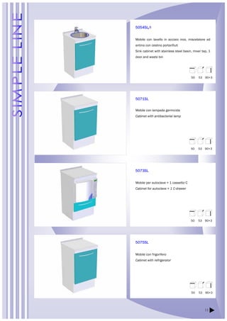 11 
5054SL/I 
Mobile con lavello in acciaio inox, miscelatore ed 
antina con cestino portarifiuti 
Sink cabinet with stainless steel basin, mixer tap, 1 
door and waste bin 
5071SL 
Mobile con lampada germicida 
Cabinet with antibacterial lamp 
5073SL 
Mobile per autoclave + 1 cassetto C 
Cabinet for autoclave + 1 C-drawer 
5075SL 
Mobile con frigorifero 
Cabinet with refrigerator 
50 53 90+3 
50 53 90+3 
50 53 90+3 
50 53 90+3 
 