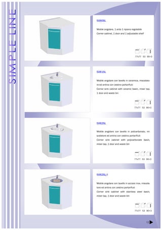 77x77 53 90+3 
77x77 53 90+3 
77x77 53 90+3 
12 
5060SL 
Mobile angolare, 1 anta 1 ripiano regolabile 
Corner cabinet, 1 door and 1 adjustable shelf 
5061SL 
Mobile angolare con lavello in ceramica, miscelato-re 
ed antina con cestino portarifiuti 
Corner sink cabinet with ceramic basin, mixer tap, 
1 door and waste bin 
5062SL 
Mobile angolare con lavello in policarbonato, mi-scelatore 
ed antina con cestino portarifiuti 
Corner sink cabinet with polycarbonate basin, 
mixer tap, 1 door and waste bin 
5062SL/I 
Mobile angolare con lavello in acciaio inox, miscela-tore 
ed antina con cestino portarifiuti 
Corner sink cabinet with stainless steel basin, 
mixer tap, 1 door and waste bin 
77x77 53 90+3 
 